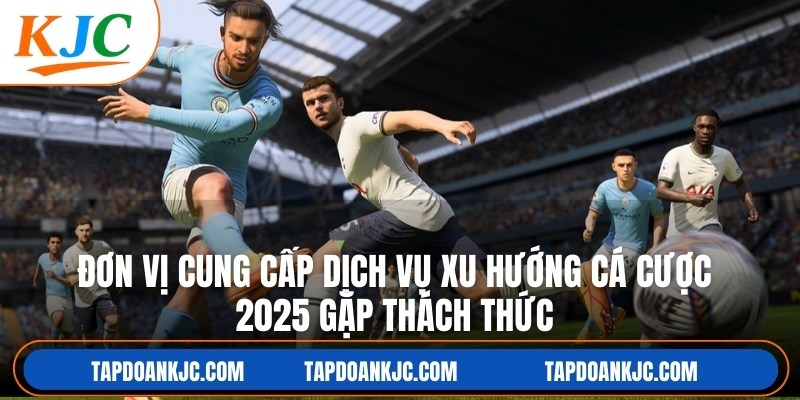 Đơn vị cung cấp dịch vụ xu hướng cá cược 2025 gặp nhiều thách thức